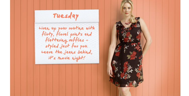 Tuesday - Liven up your routine with flirty, floral prints and flattering ruffles – styled just for you. Leave the jeans behind, it’s movie night! 